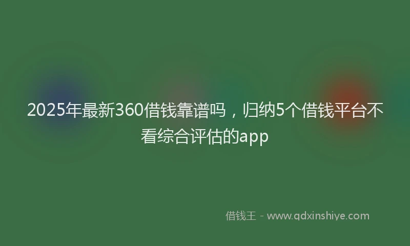 2025年最新360借钱靠谱吗，归纳5个借钱平台不看综合评估的app