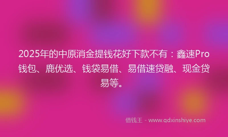 2025年的中原消金提钱花好下款不有：鑫速Pro钱包、鹿优选、钱袋易借、易借速贷融、现金贷易等。