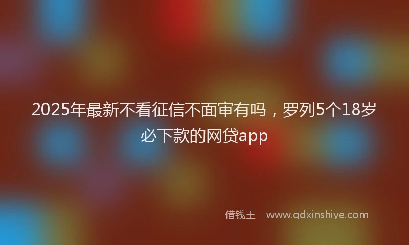 2025年最新不看征信不面审有吗，罗列5个18岁必下款的网贷app
