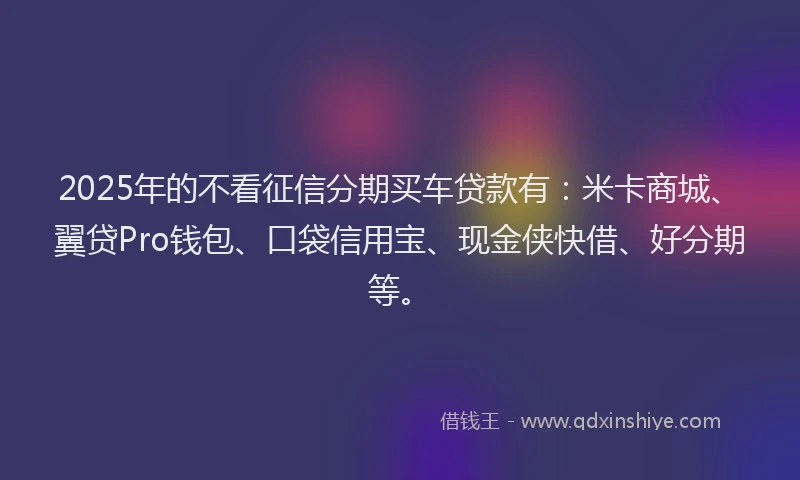 2025年的不看征信分期买车贷款有：米卡商城、翼贷Pro钱包、口袋信用宝、现金侠快借、好分期等。