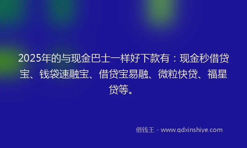 2025年的与现金巴士一样好下款有：现金秒借贷宝、钱袋速融宝、借贷宝易融、微粒快贷、福星贷等。