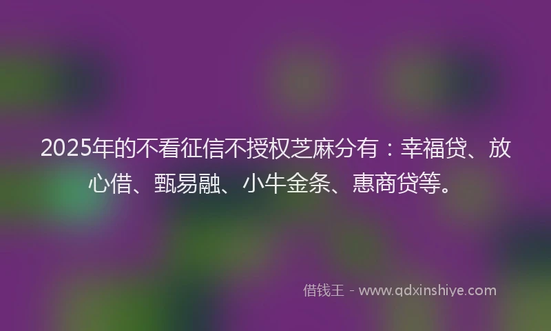 2025年的不看征信不授权芝麻分有：幸福贷、放心借、甄易融、小牛金条、惠商贷等。