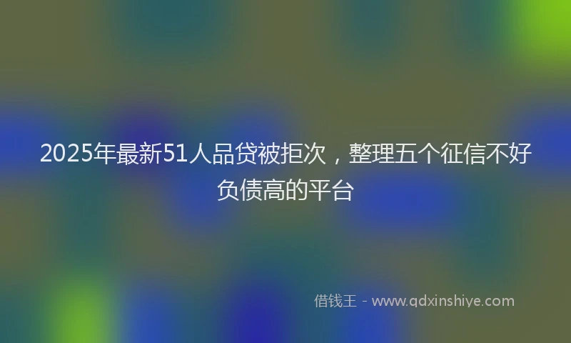 2025年最新51人品贷被拒次，整理五个征信不好负债高的平台