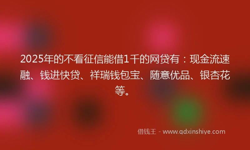 2025年的不看征信能借1千的网贷有：现金流速融、钱进快贷、祥瑞钱包宝、随意优品、银杏花等。