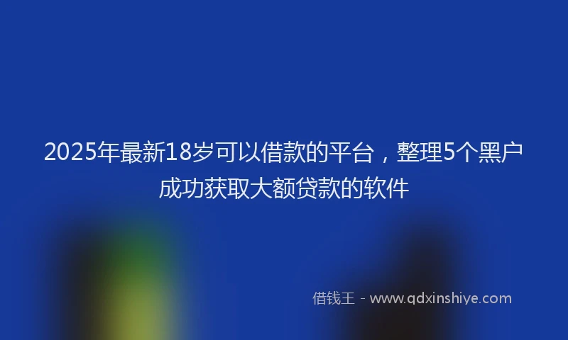 2025年最新18岁可以借款的平台，整理5个黑户成功获取大额贷款的软件