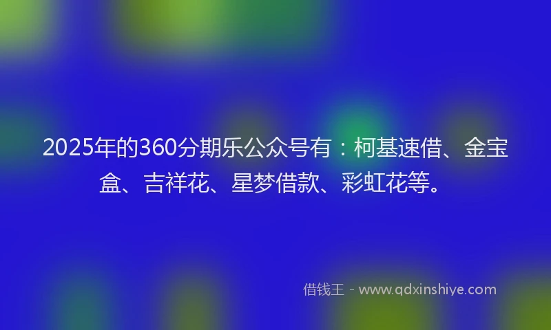 2025年的360分期乐公众号有：柯基速借、金宝盒、吉祥花、星梦借款、彩虹花等。