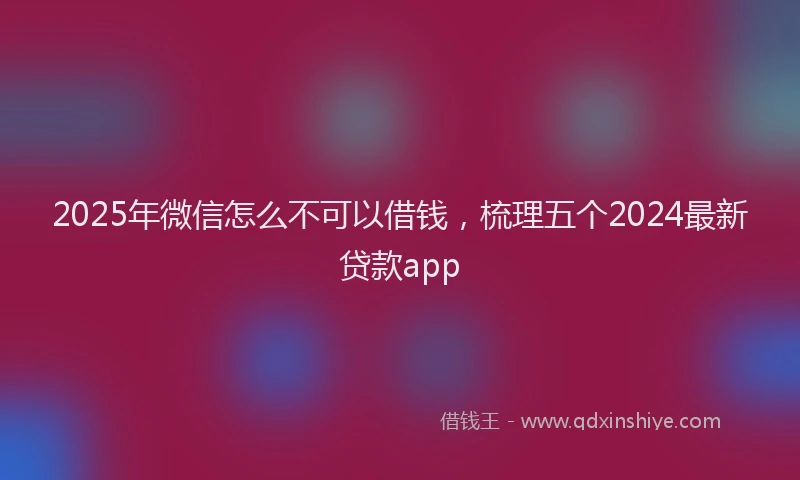2025年微信怎么不可以借钱，梳理五个2024最新贷款app
