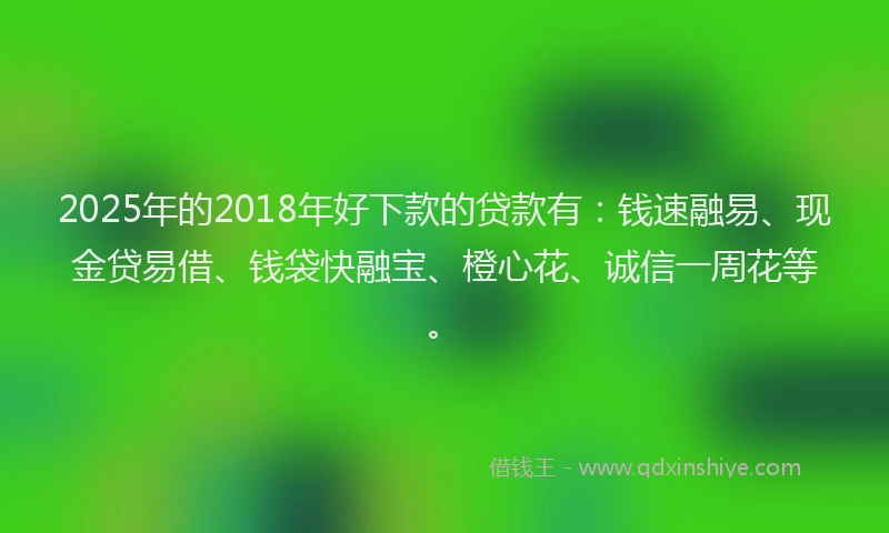 2025年的2018年好下款的贷款有：钱速融易、现金贷易借、钱袋快融宝、橙心花、诚信一周花等。