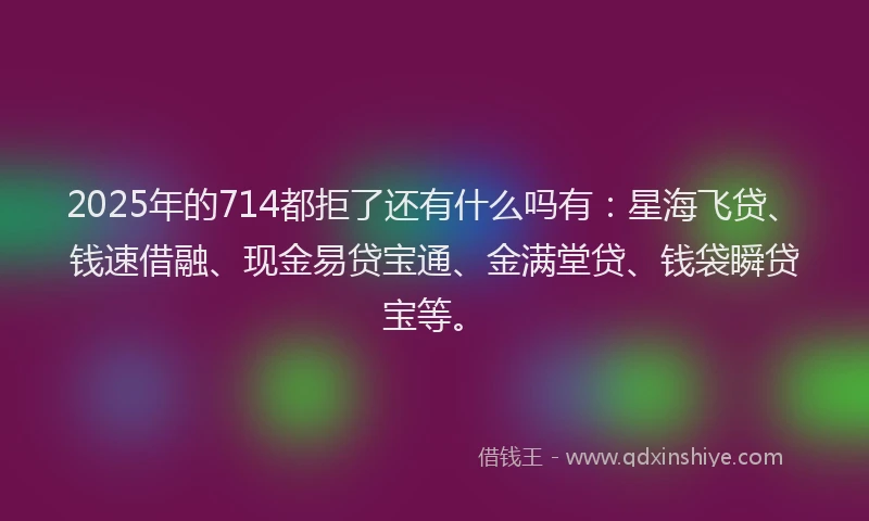 2025年的714都拒了还有什么吗有：星海飞贷、钱速借融、现金易贷宝通、金满堂贷、钱袋瞬贷宝等。