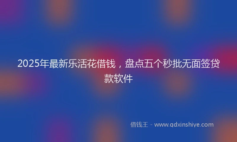2025年最新乐活花借钱，盘点五个秒批无面签贷款软件
