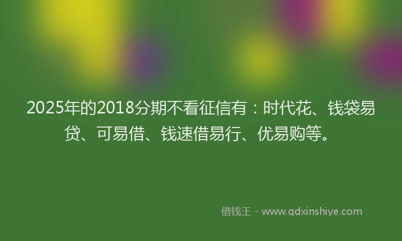2025年的2018分期不看征信有：时代花、钱袋易贷、可易借、钱速借易行、优易购等。