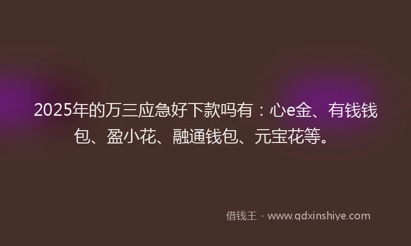 2025年的万三应急好下款吗有：心e金、有钱钱包、盈小花、融通钱包、元宝花等。
