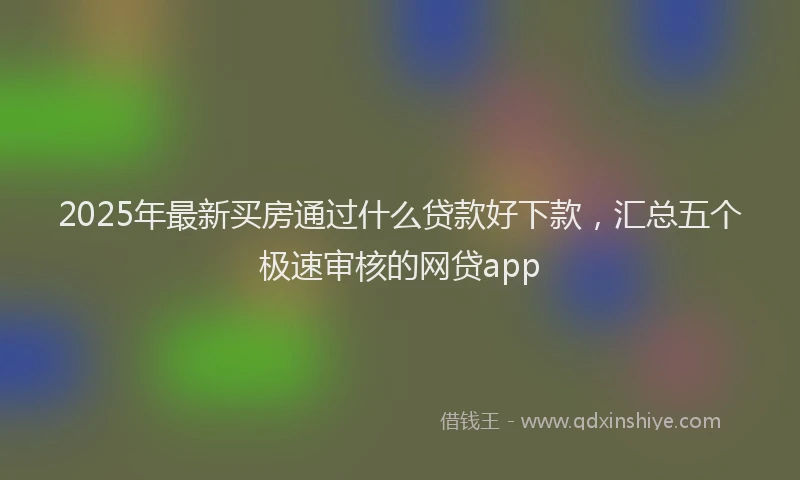 2025年最新买房通过什么贷款好下款，汇总五个极速审核的网贷app