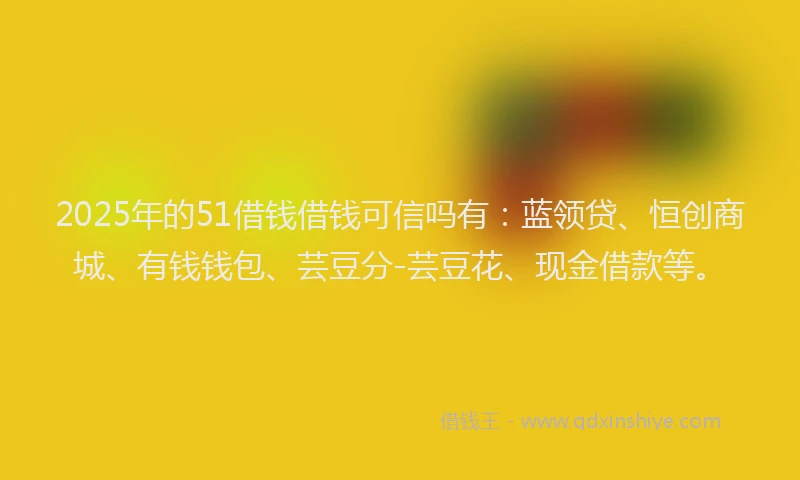 2025年的51借钱借钱可信吗有：蓝领贷、恒创商城、有钱钱包、芸豆分-芸豆花、现金借款等。