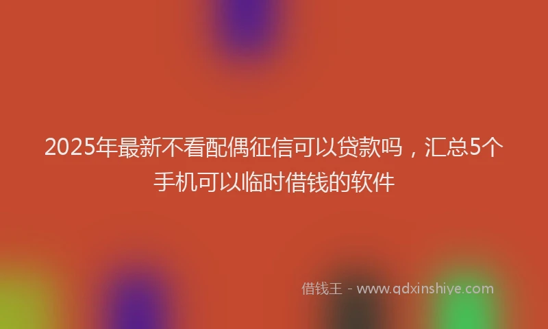 2025年最新不看配偶征信可以贷款吗，汇总5个手机可以临时借钱的软件