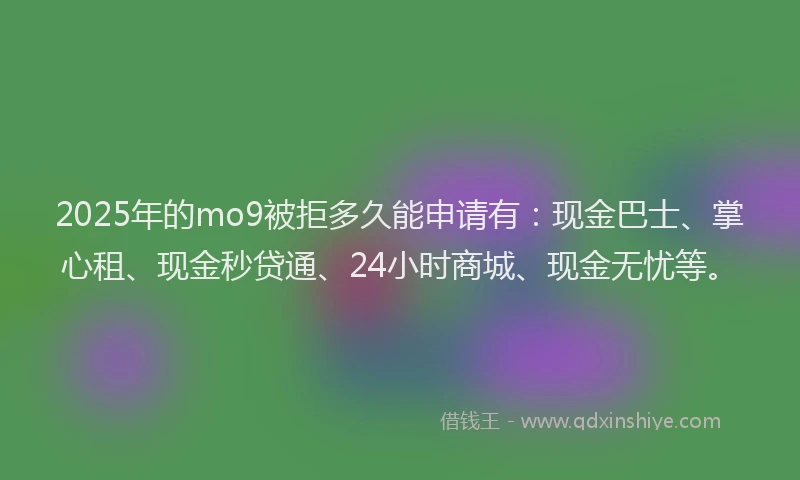 2025年的mo9被拒多久能申请有：现金巴士、掌心租、现金秒贷通、24小时商城、现金无忧等。