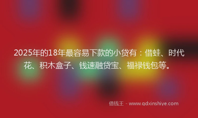 2025年的18年最容易下款的小贷有：借蛙、时代花、积木盒子、钱速融贷宝、福禄钱包等。