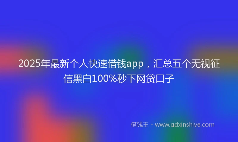 2025年最新个人快速借钱app，汇总五个无视征信黑白100%秒下网贷口子