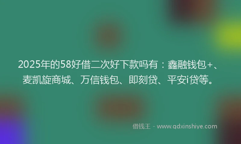 2025年的58好借二次好下款吗有：鑫融钱包+、麦凯旋商城、万信钱包、即刻贷、平安i贷等。