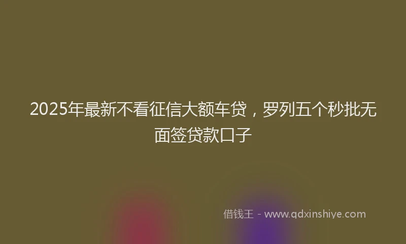 2025年最新不看征信大额车贷，罗列五个秒批无面签贷款口子
