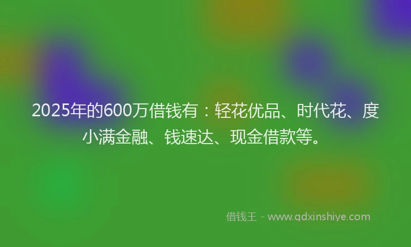 2025年的600万借钱有：轻花优品、时代花、度小满金融、钱速达、现金借款等。