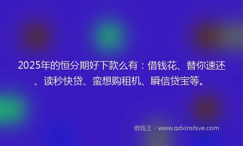 2025年的恒分期好下款么有：借钱花、替你速还、读秒快贷、蛮想购租机、瞬信贷宝等。