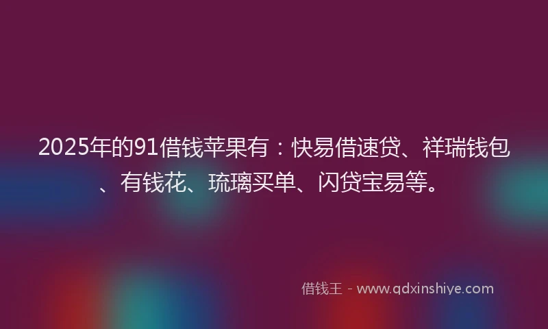 2025年的91借钱苹果有：快易借速贷、祥瑞钱包、有钱花、琉璃买单、闪贷宝易等。