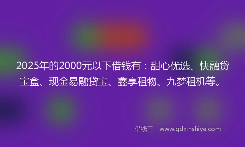 2025年的2000元以下借钱有：甜心优选、快融贷宝盒、现金易融贷宝、鑫享租物、九梦租机等。