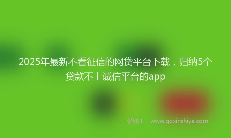 2025年最新不看征信的网贷平台下载，归纳5个贷款不上诚信平台的app