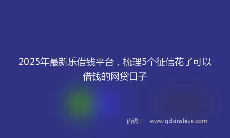 2025年最新乐借钱平台，梳理5个征信花了可以借钱的网贷口子