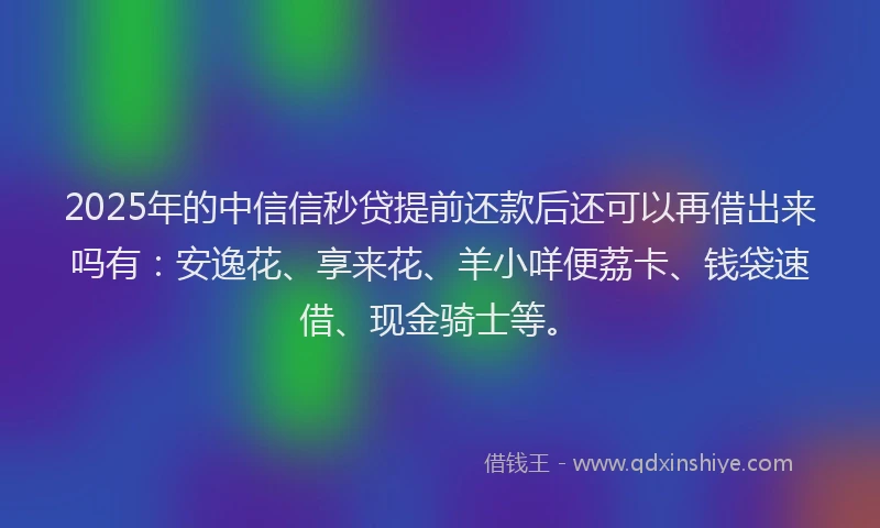 2025年的中信信秒贷提前还款后还可以再借出来吗有：安逸花、享来花、羊小咩便荔卡、钱袋速借、现金骑士等。