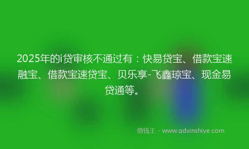 2025年的i贷审核不通过有：快易贷宝、借款宝速融宝、借款宝速贷宝、贝乐享-飞鑫琼宝、现金易贷通等。