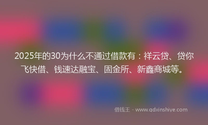 2025年的30为什么不通过借款有：祥云贷、贷你飞快借、钱速达融宝、固金所、新鑫商城等。