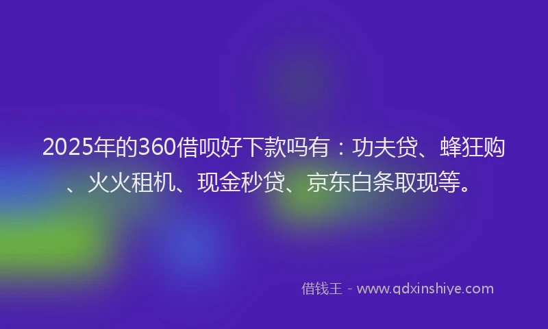 2025年的360借呗好下款吗有：功夫贷、蜂狂购、火火租机、现金秒贷、京东白条取现等。