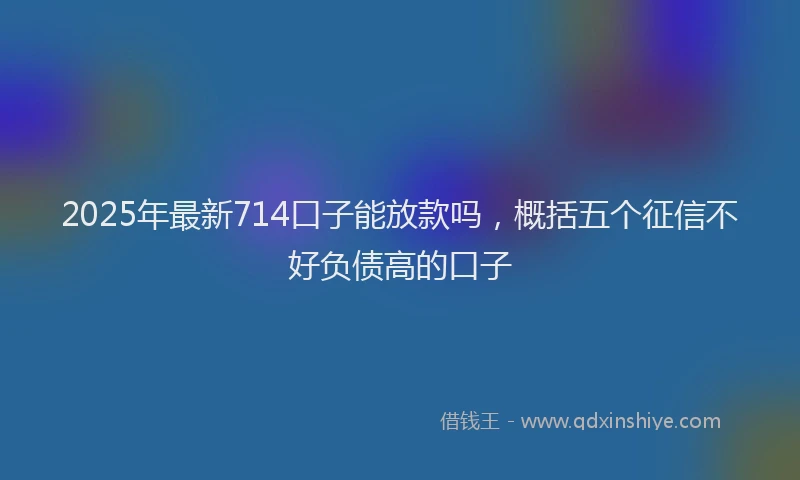2025年最新714口子能放款吗，概括五个征信不好负债高的口子