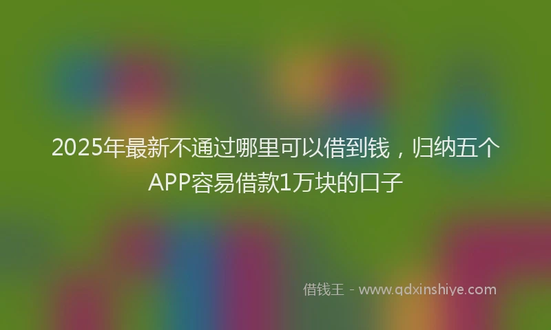 2025年最新不通过哪里可以借到钱，归纳五个APP容易借款1万块的口子