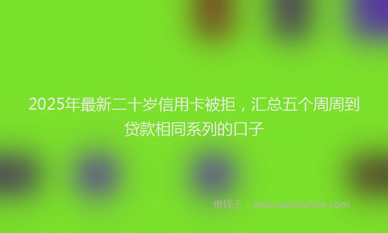 2025年最新二十岁信用卡被拒，汇总五个周周到贷款相同系列的口子