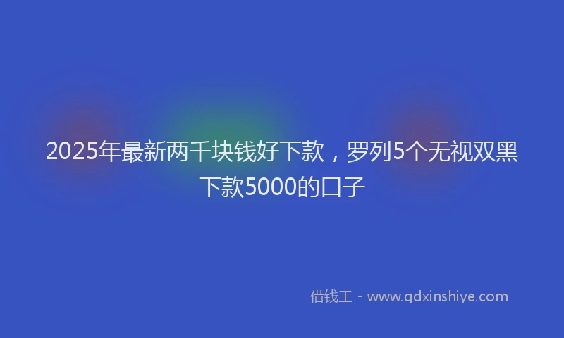 2025年最新两千块钱好下款，罗列5个无视双黑下款5000的口子