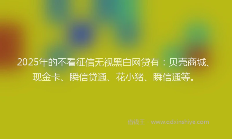 2025年的不看征信无视黑白网贷有：贝壳商城、现金卡、瞬信贷通、花小猪、瞬信通等。