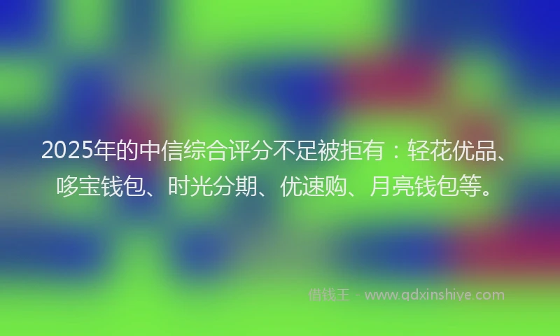 2025年的中信综合评分不足被拒有：轻花优品、哆宝钱包、时光分期、优速购、月亮钱包等。