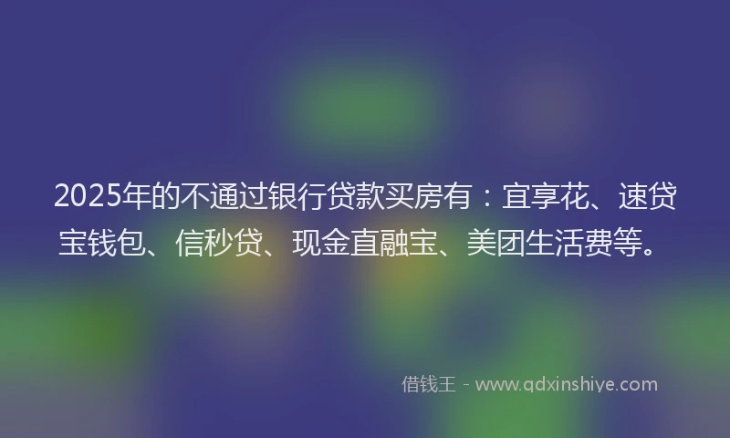 2025年的不通过银行贷款买房有：宜享花、速贷宝钱包、信秒贷、现金直融宝、美团生活费等。