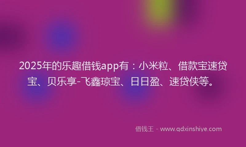 2025年的乐趣借钱app有：小米粒、借款宝速贷宝、贝乐享-飞鑫琼宝、日日盈、速贷侠等。