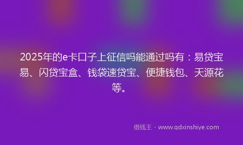2025年的e卡口子上征信吗能通过吗有：易贷宝易、闪贷宝盒、钱袋速贷宝、便捷钱包、天源花等。