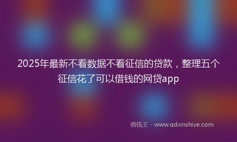 2025年最新不看数据不看征信的贷款，整理五个征信花了可以借钱的网贷app