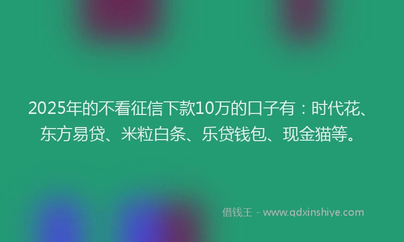 2025年的不看征信下款10万的口子有：时代花、东方易贷、米粒白条、乐贷钱包、现金猫等。