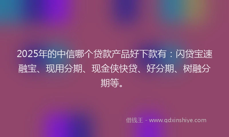 2025年的中信哪个贷款产品好下款有：闪贷宝速融宝、现用分期、现金侠快贷、好分期、树融分期等。