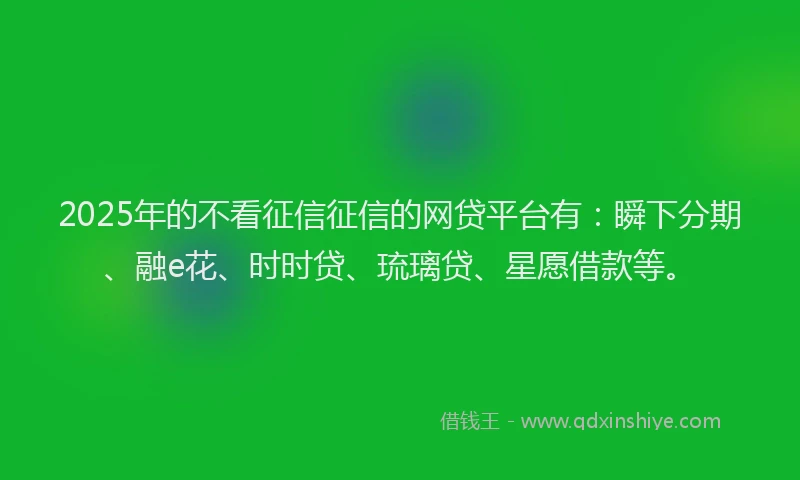 2025年的不看征信征信的网贷平台有：瞬下分期、融e花、时时贷、琉璃贷、星愿借款等。