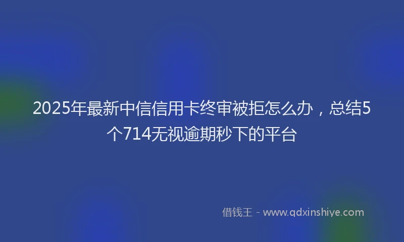 2025年最新中信信用卡终审被拒怎么办，总结5个714无视逾期秒下的平台