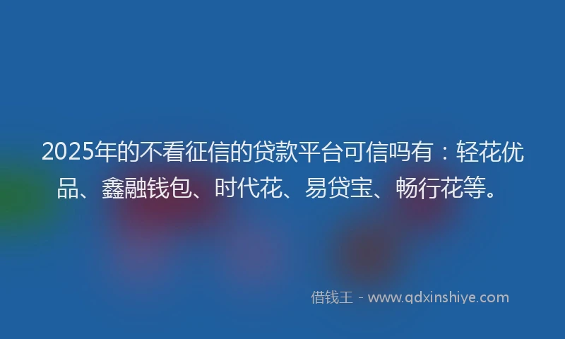 2025年的不看征信的贷款平台可信吗有：轻花优品、鑫融钱包、时代花、易贷宝、畅行花等。