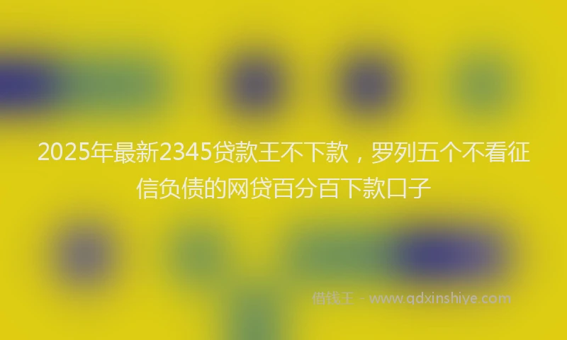 2025年最新2345贷款王不下款，罗列五个不看征信负债的网贷百分百下款口子